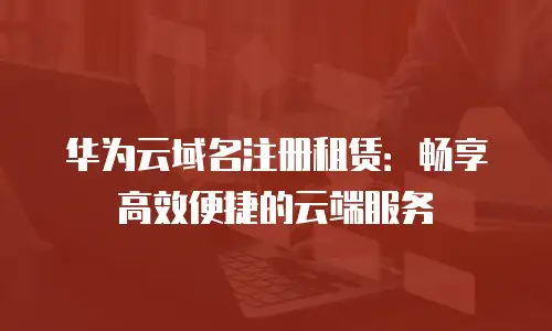 华为云域名注册租赁：畅享高效便捷的云端服务
