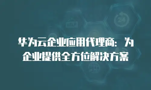 华为云企业应用代理商：为企业提供全方位解决方案