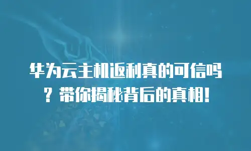 华为云主机返利真的可信吗？带你揭秘背后的真相！