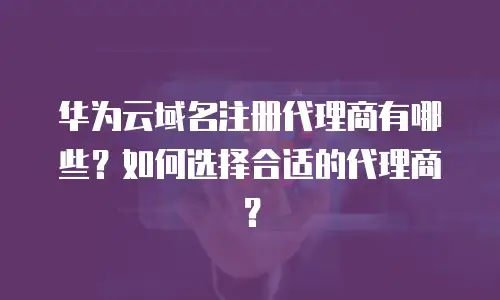 华为云域名注册代理商有哪些？如何选择合适的代理商？