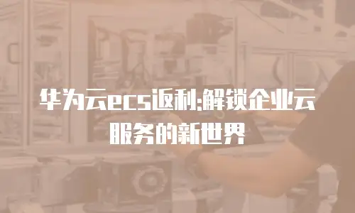 华为云ecs返利:解锁企业云服务的新世界