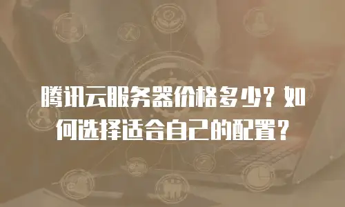 腾讯云服务器价格多少？如何选择适合自己的配置？