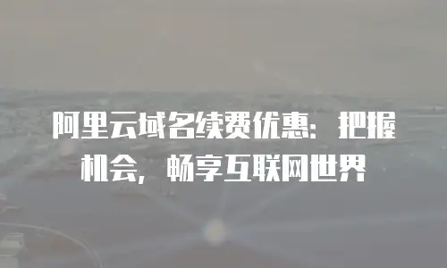 阿里云域名续费优惠：把握机会，畅享互联网世界