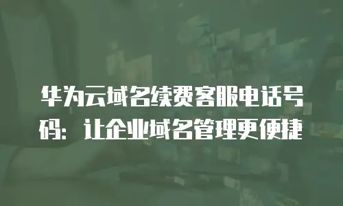 华为云域名续费客服电话号码：让企业域名管理更便捷