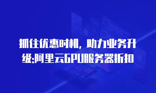 抓住优惠时机, 助力业务升级:阿里云GPU服务器折扣
