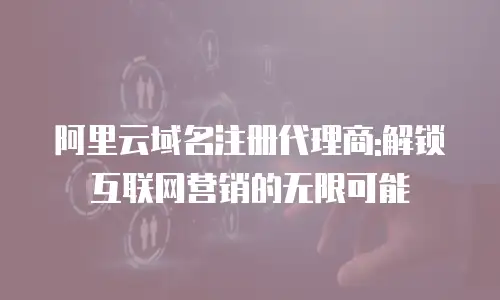 阿里云域名注册代理商:解锁互联网营销的无限可能