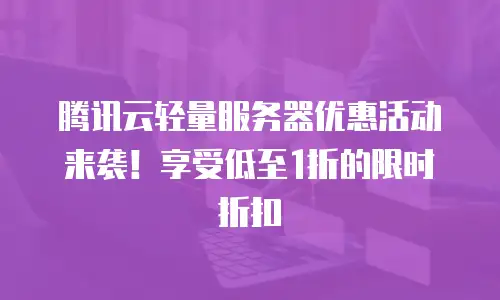 腾讯云轻量服务器优惠活动来袭！享受低至1折的限时折扣