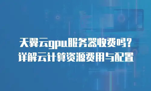 天翼云gpu服务器收费吗？详解云计算资源费用与配置