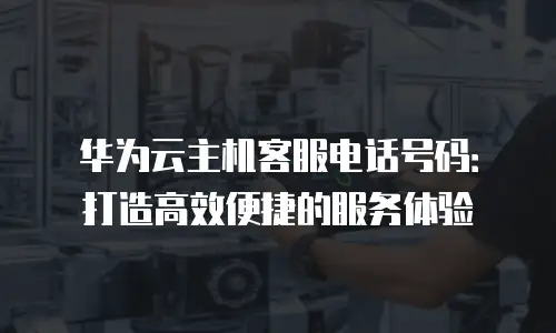 华为云主机客服电话号码：打造高效便捷的服务体验