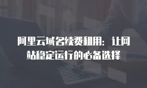 阿里云域名续费租用：让网站稳定运行的必备选择