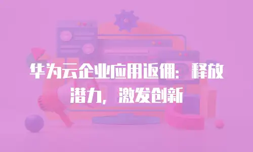 华为云企业应用返佣：释放潜力，激发创新