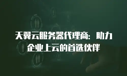 天翼云服务器代理商：助力企业上云的首选伙伴