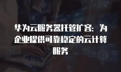 华为云服务器托管扩容：为企业提供可靠稳定的云计算服务