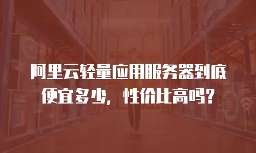 阿里云轻量应用服务器到底便宜多少，性价比高吗？