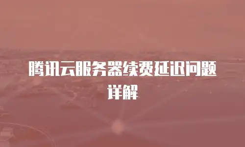 腾讯云服务器续费延迟问题详解