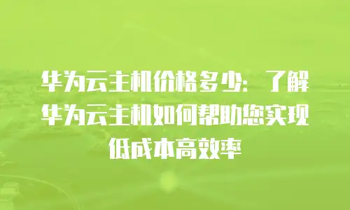 华为云主机价格多少：了解华为云主机如何帮助您实现低成本高效率