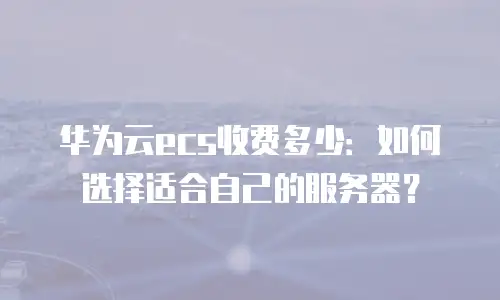 华为云ecs收费多少：如何选择适合自己的服务器？