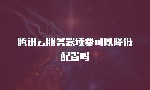 腾讯云服务器续费可以降低配置吗