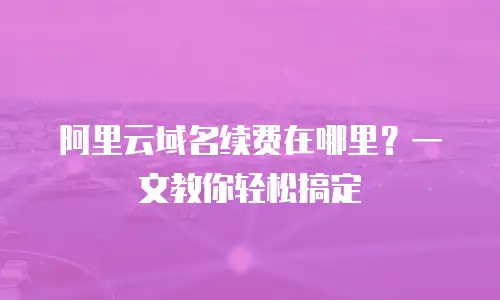 阿里云域名续费在哪里？一文教你轻松搞定