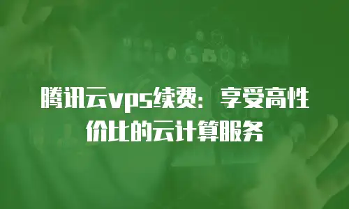 腾讯云vps续费：享受高性价比的云计算服务
