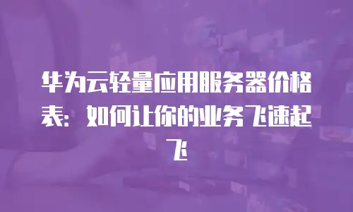 华为云轻量应用服务器价格表：如何让你的业务飞速起飞