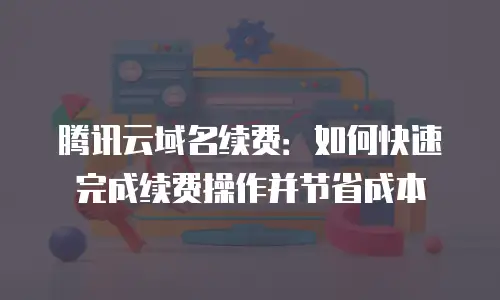 腾讯云域名续费：如何快速完成续费操作并节省成本