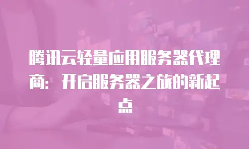 腾讯云轻量应用服务器代理商：开启服务器之旅的新起点