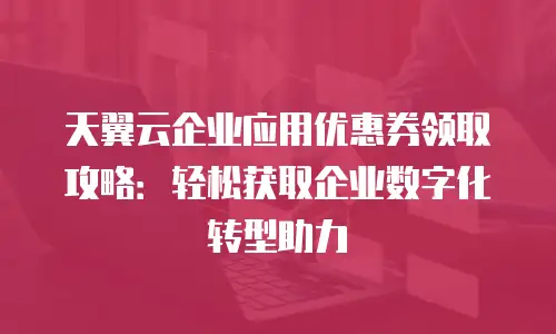 天翼云企业应用优惠券领取攻略：轻松获取企业数字化转型助力