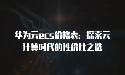 华为云ecs价格表：探索云计算时代的性价比之选