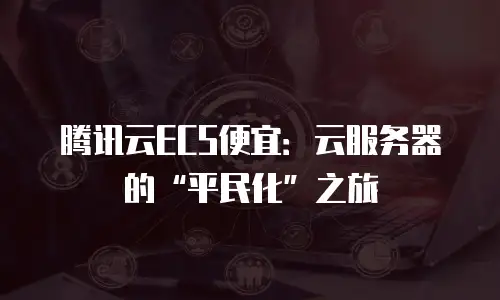 腾讯云ECS便宜：云服务器的“平民化”之旅