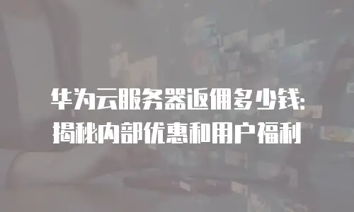 华为云服务器返佣多少钱：揭秘内部优惠和用户福利