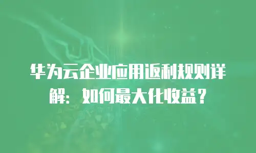 华为云企业应用返利规则详解：如何最大化收益？