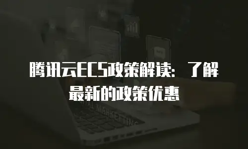 腾讯云ECS政策解读：了解最新的政策优惠
