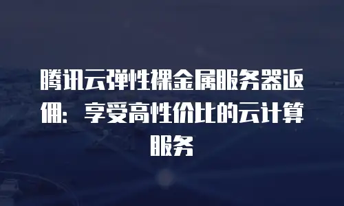 腾讯云弹性裸金属服务器返佣：享受高性价比的云计算服务