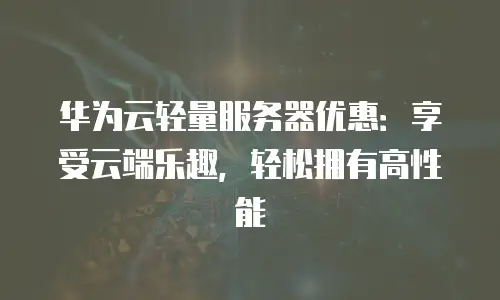 华为云轻量服务器优惠：享受云端乐趣，轻松拥有高性能