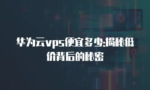 华为云vps便宜多少:揭秘低价背后的秘密
