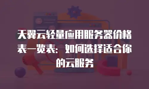 天翼云轻量应用服务器价格表一览表：如何选择适合你的云服务