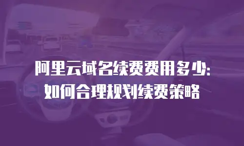 阿里云域名续费费用多少：如何合理规划续费策略