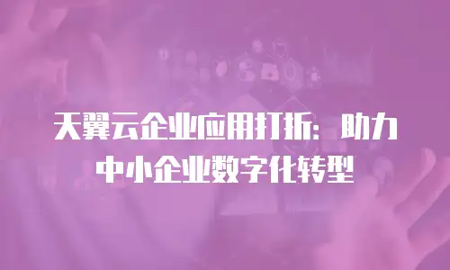 天翼云企业应用打折：助力中小企业数字化转型