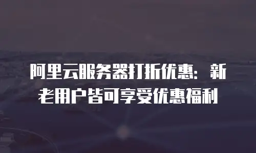 阿里云服务器打折优惠：新老用户皆可享受优惠福利