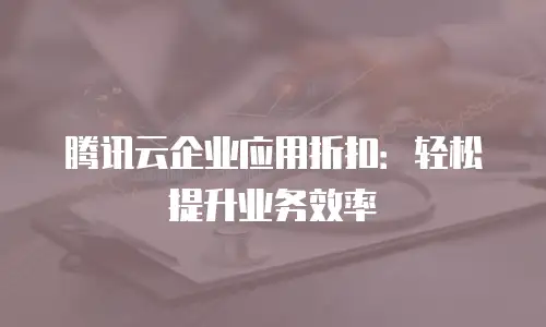 腾讯云企业应用折扣：轻松提升业务效率