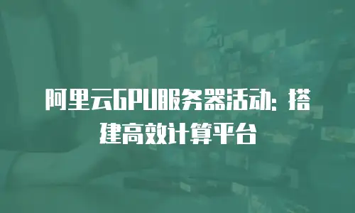 阿里云GPU服务器活动: 搭建高效计算平台