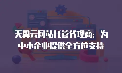 天翼云网站托管代理商：为中小企业提供全方位支持