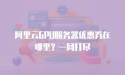 阿里云GPU服务器优惠券在哪里？一网打尽