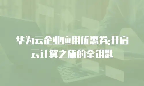 华为云企业应用优惠券:开启云计算之旅的金钥匙