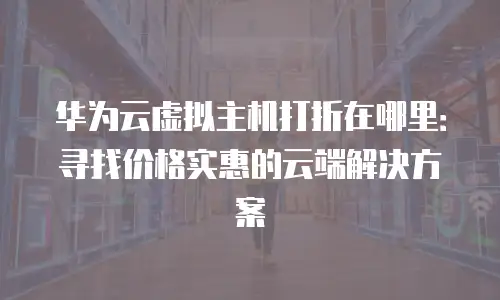 华为云虚拟主机打折在哪里：寻找价格实惠的云端解决方案