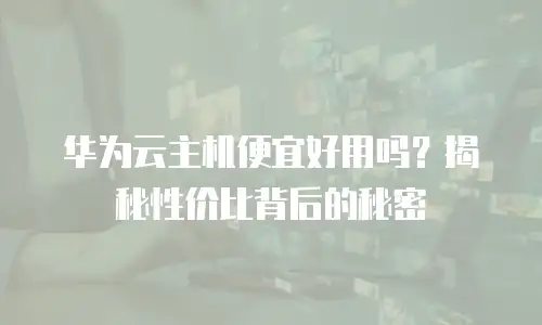 华为云主机便宜好用吗？揭秘性价比背后的秘密