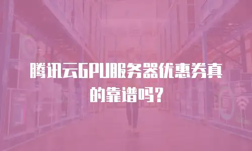 腾讯云GPU服务器优惠券真的靠谱吗？