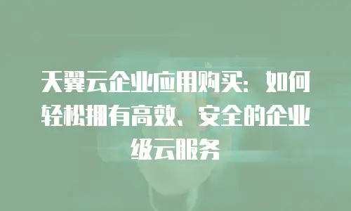 天翼云企业应用购买：如何轻松拥有高效、安全的企业级云服务