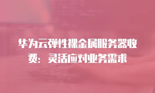 华为云弹性裸金属服务器收费：灵活应对业务需求